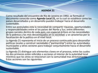 AGENDA 21
Como resultado del encuentro de Río de Janeiro en 1992, se formuló el
documento conocido como Agenda Local 21, en la cual se establece como los
países desarrollados y en desarrollo pueden trabajar hacia el desarrollo
sustentable.
Entre sus postulados esta la necesidad de compartir riquezas, oportunidades
y responsabilidades entre el los países del Norte y Sur; entre diferentes
grupos sociales dentro de cada país; con especial énfasis en las necesidades
de la pobreza y los más desventajados en la sociedad; y se caracteriza por la
focalización de la política en el nivel local.
La Agenda 21 representa el inicio de un proceso continuado para desarrollar
políticas locales y construir sociedades ("partnership") entre las autoridades
municipales y otros sectores para trabajar conjuntamente hacia el desarrollo
sustentable.
La Agenda 21 distingue seis elementos claves en el proceso, entre los cuales
los dos primeros están referidos a acciones al interior de la autoridad local
mientras que los otros se relacionan con la comunidad mas directamente.
Estas acciones son las siguientes:
 