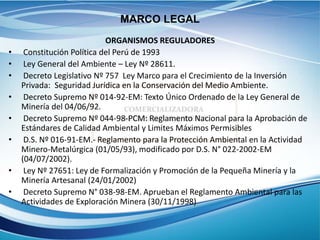 ORGANISMOS REGULADORES
• Constitución Política del Perú de 1993
• Ley General del Ambiente – Ley Nº 28611.
• Decreto Legislativo Nº 757 Ley Marco para el Crecimiento de la Inversión
Privada: Seguridad Jurídica en la Conservación del Medio Ambiente.
• Decreto Supremo Nº 014-92-EM: Texto Único Ordenado de la Ley General de
Minería del 04/06/92.
• Decreto Supremo Nº 044-98-PCM: Reglamento Nacional para la Aprobación de
Estándares de Calidad Ambiental y Limites Máximos Permisibles
• D.S. Nº 016-91-EM.- Reglamento para la Protección Ambiental en la Actividad
Minero-Metalúrgica (01/05/93), modificado por D.S. N° 022-2002-EM
(04/07/2002).
• Ley Nº 27651: Ley de Formalización y Promoción de la Pequeña Minería y la
Minería Artesanal (24/01/2002)
• Decreto Supremo N° 038-98-EM. Aprueban el Reglamento Ambiental para las
Actividades de Exploración Minera (30/11/1998)
MARCO LEGAL
 