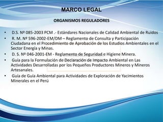 ORGANISMOS REGULADORES
• D.S. Nº 085-2003 PCM .- Estándares Nacionales de Calidad Ambiental de Ruidos
• R. M. Nº 596-2002-EM/DM – Reglamento de Consulta y Participación
Ciudadana en el Procedimiento de Aprobación de los Estudios Ambientales en el
Sector Energía y Minas.
• D. S. Nº 046-2001-EM - Reglamento de Seguridad e Higiene Minera.
• Guía para la Formulación de Declaración de Impacto Ambiental en Las
Actividades Desarrolladas por los Pequeños Productores Mineros y Mineros
Artesanales.
• Guía de Guía Ambiental para Actividades de Exploración de Yacimientos
Minerales en el Perú
MARCO LEGAL
 