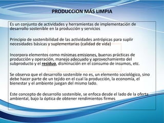 PRODUCCION MÁS LIMPIA
Es un conjunto de actividades y herramientas de implementación de
desarrollo sostenible en la producción y servicios
Principio de sostenibilidad de las actividades antrópicas para suplir
necesidades básicas y suplementarias (calidad de vida)
Incorpora elementos como mínimas emisiones, buenas prácticas de
producción y operación, manejo adecuado y aprovechamiento del
subproducto y el residuo, disminución en el consumo de insumos, etc.
Se observa que el desarrollo sostenible no es, un elemento sociológico, sino
debe hacer parte de un tejido en el cual la producción, la economía, el
bienestar y el ambiente juegan del mismo lado.
Este concepto de desarrollo sostenible, se enfoca desde el lado de la oferta
ambiental, bajo la óptica de obtener rendimientos firmes
 