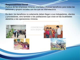 Responsabilidad Social
Política de las empresas mineras orientada a buscar beneficios para todas las
personas y grupos sociales con los que se interrelaciona.
Es decir, los beneficios no solamente deben llegar a sus trabajadores, clientes
y proveedores, sino también a las poblaciones que viven en las localidades
aledañas a las operaciones mineras.
 