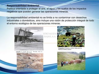 Responsabilidad Ambiental
Política orientada a proteger el aire, el agua y los suelos de los impactos
negativos que pueden generar las operaciones mineras.
La responsabilidad ambiental no se limita a no contaminar con desechos
industriales o domésticos, sino incluye una visión de protección integral de todo
el entorno ecológico de las operaciones mineras.
Fotografía 5: Muestra el vertido inadecuado de
Residuos Sólidos Urbanos
Fotografía 2: Vivienda típica de la Rinconada, nótese las
chimeneas de refogado en cada vivienda
 