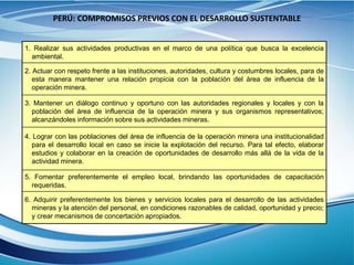 PERÚ: COMPROMISOS PREVIOS CON EL DESARROLLO SUSTENTABLE
1. Realizar sus actividades productivas en el marco de una política que busca la excelencia
ambiental.
2. Actuar con respeto frente a las instituciones, autoridades, cultura y costumbres locales, para de
esta manera mantener una relación propicia con la población del área de influencia de la
operación minera.
3. Mantener un diálogo continuo y oportuno con las autoridades regionales y locales y con la
población del área de influencia de la operación minera y sus organismos representativos;
alcanzándoles información sobre sus actividades mineras.
4. Lograr con las poblaciones del área de influencia de la operación minera una institucionalidad
para el desarrollo local en caso se inicie la explotación del recurso. Para tal efecto, elaborar
estudios y colaborar en la creación de oportunidades de desarrollo más allá de la vida de la
actividad minera.
5. Fomentar preferentemente el empleo local, brindando las oportunidades de capacitación
requeridas.
6. Adquirir preferentemente los bienes y servicios locales para el desarrollo de las actividades
mineras y la atención del personal, en condiciones razonables de calidad, oportunidad y precio;
y crear mecanismos de concertación apropiados.
 