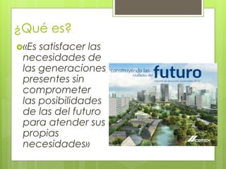 ¿Qué es?
«Es satisfacer las
necesidades de
las generaciones
presentes sin
comprometer
las posibilidades
de las del futuro
para atender sus
propias
necesidades»
 