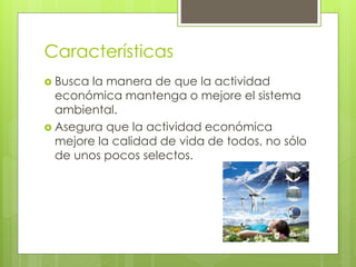 Características
 Busca la manera de que la actividad
económica mantenga o mejore el sistema
ambiental.
 Asegura que la actividad económica
mejore la calidad de vida de todos, no sólo
de unos pocos selectos.
 