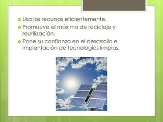  Usa los recursos eficientemente.
 Promueve el máximo de reciclaje y
reutilización.
 Pone su confianza en el desarrollo e
implantación de tecnologías limpias.
 