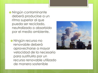  Ningún contaminante
deberá producirse a un
ritmo superior al que
pueda ser reciclado,
neutralizado o absorbido
por el medio ambiente.
 Ningún recurso no
renovable deberá
aprovecharse a mayor
velocidad de la necesaria
para sustituirlo por un
recurso renovable utilizado
de manera sostenible
 