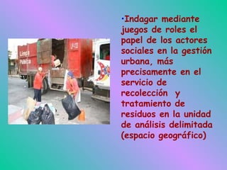 Indagar mediante juegos de roles el papel de los actores sociales en la gestión urbana, más precisamente en el servicio de recolección  y tratamiento de residuos en la unidad de análisis delimitada (espacio geográfico)‏ 