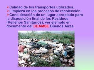 Calidad de los transportes utilizados. Limpieza en los procesos de recolección. Consideración de un lugar apropiado para la disposición final de los Residuos (Rellenos Sanitarios), ver ejemplo en documento del  CEAMSE  Buenos Aires . 