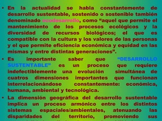 En la actualidad se habla constantemente de desarrollo sustentable, sostenido o sostenible también denominado  ecodesarrollo , como “aquel que permite el mantenimiento de los procesos ecológicos y la diversidad de recursos biológicos; el que es compatible con la cultura y los valores de las personas y el que permite eficiencia económica y equidad en las mismas y entre distintas generaciones”. Es importante saber que  “DESARROLLO SUSTENTABLE”  es un proceso que requiere indefectiblemente una evolución  simultánea de cuatros dimensiones importantes que funcionan interrelacionándose  constantemente: económica, humana, ambiental y tecnológica. La dimensión geográfica del desarrollo sustentable implica un proceso armónico entre los distintos sistemas espaciales/ambientales, atenuando las disparidades del territorio, promoviendo sus potencialidades y limitando sus vulnerabilidades. 