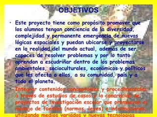 OBJETIVOS Este proyecto tiene como propósito promover que los alumnos tengan conciencia de la diversidad, complejidad y permanente emergencia de nuevas lógicas espaciales y puedan ubicarse y proyectarse en la realidad del mundo actual, además de ser capaces de resolver problemas y por lo tanto aprendan a escudriñar dentro de los problemas ambientales, socioculturales, económicos y políticos que les afecta a ellos, a su comunidad, país y a todo el planeta. Integrar contenidos conceptuales y procedimentales a través de estudios de casos y la concreción de proyectos de investigación escolar que promuevan el manejo de fuentes (normas, leyes) e informaciones, utilizando medios variados y nuevas tecnologías informáticas.   
