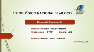 TECNOLÓGICO NACIONAL DE MÉXICO
Presenta: Mauricio Malvaez Moreno
Grado/grupo: 4° “M” Carrera: I.S.C.
Profesora: Fabiola García Cambrón
Fecha:08/02/2015
Desarrollo Sustentable
 