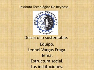 Instituto Tecnológico De Reynosa.




   Desarrollo sustentable.
           Equipo.
    Leonel Vargas Fraga.
            Tema:
      Estructura social.
      Las instituciones.
 