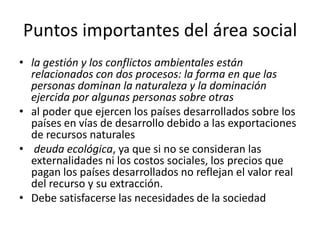 Puntos importantes del área social
• la gestión y los conflictos ambientales están
relacionados con dos procesos: la forma en que las
personas dominan la naturaleza y la dominación
ejercida por algunas personas sobre otras
• al poder que ejercen los países desarrollados sobre los
países en vías de desarrollo debido a las exportaciones
de recursos naturales
• deuda ecológica, ya que si no se consideran las
externalidades ni los costos sociales, los precios que
pagan los países desarrollados no reflejan el valor real
del recurso y su extracción.
• Debe satisfacerse las necesidades de la sociedad
 