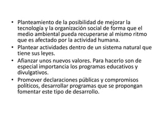 • Planteamiento de la posibilidad de mejorar la
tecnología y la organización social de forma que el
medio ambiental pueda recuperarse al mismo ritmo
que es afectado por la actividad humana.
• Plantear actividades dentro de un sistema natural que
tiene sus leyes.
• Afianzar unos nuevos valores. Para hacerlo son de
especial importancia los programas educativos y
divulgativos.
• Promover declaraciones públicas y compromisos
políticos, desarrollar programas que se propongan
fomentar este tipo de desarrollo.
 