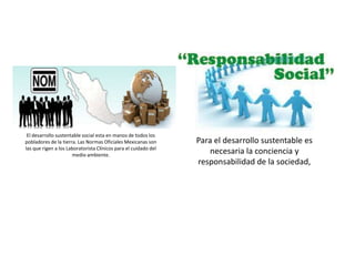 El desarrollo sustentable social esta en manos de todos los
pobladores de la tierra. Las Normas Oficiales Mexicanas son
las que rigen a los Laboratorista Clínicos para el cuidado del
medio ambiente.
Para el desarrollo sustentable es
necesaria la conciencia y
responsabilidad de la sociedad,
 