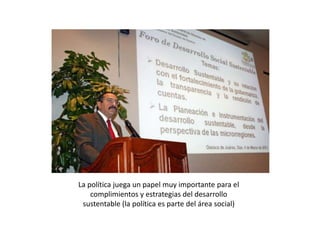 La política juega un papel muy importante para el
complimientos y estrategias del desarrollo
sustentable (la política es parte del área social)
 