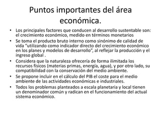 • Los principales factores que conducen al desarrollo sustentable son:
el crecimiento económico, medido en términos monetarios
• Se toma el producto bruto interno como sinónimo de calidad de
vida “utilizando como indicador directo del crecimiento económico
en los planes y modelos de desarrollo”, al reflejar la producción y el
ingreso global .
• Considera que la naturaleza ofrecería de forma ilimitada los
recursos físicos (materias primas, energía, agua), y por otro lado, su
compatibilidad con la conservación del medio ambiente.
• Se propone incluir en el cálculo del PIB el coste para el medio
ambiente de las actividades económicas e industriales.
• Todos los problemas planteados a escala planetaria y local tienen
un denominador común y radican en el funcionamiento del actual
sistema económico.
Puntos importantes del área
económica.
 