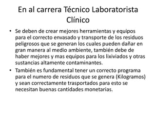 En al carrera Técnico Laboratorista
Clínico
• Se deben de crear mejores herramientas y equipos
para el correcto envasado y transporte de los residuos
peligrosos que se generan los cuales pueden dañar en
gran manera al medio ambiente, también debe de
haber mejores y mas equipos para los lixiviados y otras
sustancias altamente contaminantes.
• También es fundamental tener un correcto programa
para el numero de residuos que se genera (Kilogramos)
y sean correctamente trasportados para esto se
necesitan buenas cantidades monetarias.
 