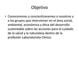 Objetivo
• Conoceremos y concientizaremos a nosotros y
a los grupos que intervienen en el área social,
ambiental, económica y ética del desarrollo
sustentable sobre las acciones para el cuidado
de la salud y la naturaleza dentro de la
profesión Laboratorista Clínico.
 