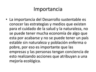 Importancia
• La importancia del Desarrollo sustentable es
conocer las estrategias y medios que existen
para el cuidado de la salud y la naturaleza, no
se puede tener mucha economía de algo que
esta por acabarse y no se puede tener un país
estable sin naturaleza y población enferma o
pobre, por eso es importante que las
empresas y las personas tengan conciencia de
esto realizando acciones que atribuyan a una
mejoría ecológica.
 