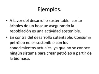 Ejemplos.
• A favor del desarrollo sustentable: cortar
árboles de un bosque asegurando la
repoblación es una actividad sostenible.
• En contra del desarrollo sutentable: Consumir
petróleo no es sostenible con los
conocimientos actuales, ya que no se conoce
ningún sistema para crear petróleo a partir de
la biomasa.
 