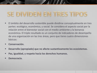  El ámbito del desarrollo sostenible puede dividirse conceptualmente en tres
partes: ecológico, económico, y social. Se considera el aspecto social por la
relación entre el bienestar social con el medio ambiente y la bonanza
económica. El triple resultado es un conjunto de indicadores de desempeño
de una organización en las tres áreas, pero que tiene cuatro dimensiones
básicas:
 Conservación.
 Desarrollo (apropiado) que no afecte sustantivamente los ecosistemas.
 Paz, igualdad, y respeto hacia los derechos humanos.
 Democracia.
 