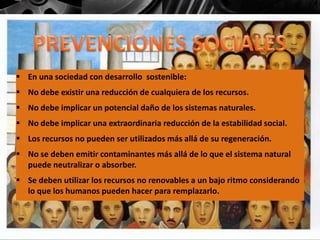  En una sociedad con desarrollo sostenible:
 No debe existir una reducción de cualquiera de los recursos.
 No debe implicar un potencial daño de los sistemas naturales.
 No debe implicar una extraordinaria reducción de la estabilidad social.
 Los recursos no pueden ser utilizados más allá de su regeneración.
 No se deben emitir contaminantes más allá de lo que el sistema natural
puede neutralizar o absorber.
 Se deben utilizar los recursos no renovables a un bajo ritmo considerando
lo que los humanos pueden hacer para remplazarlo.
 