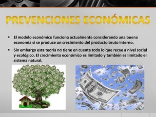  El modelo económico funciona actualmente considerando una buena
economía si se produce un crecimiento del producto bruto interno.
 Sin embargo esta teoría no tiene en cuenta todo lo que recae a nivel social
y ecológico. El crecimiento económico es limitado y también es limitado el
sistema natural.
 
