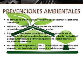  La convivencia armoniosa con el planeta es uno de los mayores problemas
ambientales.
 De hecho las características del planeta se han modificado
sustancialmente a partir de la mano del hombre.
 Estos problemas integran las desigualdades y la superpoblación, el
aumento del efecto invernadero, la capa de ozono reducida y destruida, el
paisaje humanizado, la biodiversidad preservada, la selva destruida, la
desertización y la erosión.
 Localmente existen problemas como la disponibilidad del agua, el sistema
de producción, la administración energética y el sistema de transportes.
 