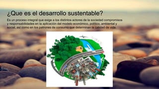¿Que es el desarrollo sustentable?
Es un proceso integral que exige a los distintos actores de la sociedad compromisos
y responsabilidades en la aplicación del modelo económico, político, ambiental y
social, así como en los patrones de consumo que determinan la calidad de vida.
 
