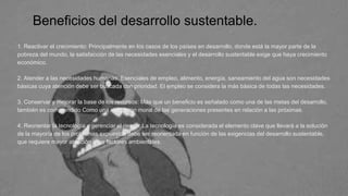 Beneficios del desarrollo sustentable.
1. Reactivar el crecimiento: Principalmente en los casos de los países en desarrollo, donde está la mayor parte de la
pobreza del mundo, la satisfacción de las necesidades esenciales y el desarrollo sustentable exige que haya crecimiento
económico.
2. Atender a las necesidades humanas: Esenciales de empleo, alimento, energía, saneamiento del agua son necesidades
básicas cuya atención debe ser buscada con prioridad. El empleo se considera la más básica de todas las necesidades.
3. Conservar y mejorar la base de los recursos: Más que un beneficio es señalado como una de las metas del desarrollo,
también es comprendido Como una obligación moral de las generaciones presentes en relación a las próximas.
4. Reorientar la tecnología y gerenciar el riesgo: La tecnología es considerada el elemento clave que llevará a la solución
de la mayoría de los problemas expuestos debe ser reorientada en función de las exigencias del desarrollo sustentable,
que requiere mayor atención a los factores ambientales.
 