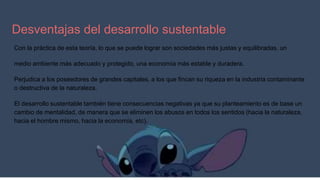 Desventajas del desarrollo sustentable
Con la práctica de esta teoría, lo que se puede lograr son sociedades más justas y equilibradas, un
medio ambiente más adecuado y protegido, una economía más estable y duradera.
Perjudica a los poseedores de grandes capitales, a los que fincan su riqueza en la industria contaminante
o destructiva de la naturaleza.
El desarrollo sustentable también tiene consecuencias negativas ya que su planteamiento es de base un
cambio de mentalidad, de manera que se eliminen los abusos en todos los sentidos (hacia la naturaleza,
hacia el hombre mismo, hacia la economía, etc).
 