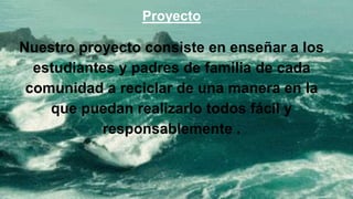 Proyecto
Nuestro proyecto consiste en enseñar a los
estudiantes y padres de familia de cada
comunidad a reciclar de una manera en la
que puedan realizarlo todos fácil y
responsablemente .
 