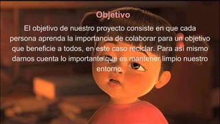 Objetivo
El objetivo de nuestro proyecto consiste en que cada
persona aprenda la importancia de colaborar para un objetivo
que beneficie a todos, en este caso reciclar. Para así mismo
darnos cuenta lo importante que es mantener limpio nuestro
entorno.
 