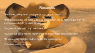 Recursos
*Personas que quieran participar por un mundo mejor.
*Pet, para realizar los botes y que no contaminen, de tal manera que aun nos
ayuda a reciclar de muchas formas.
*Lugares donde esté muy contaminado.
*Que en sus casa vean la importancia de hacerlo con responsabilidad.
*Conferencias para los padres de familia y estudiantes.
*Carteles para motivarlos.
 