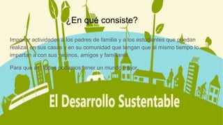 ¿En qué consiste?
Imponer actividades a los padres de familia y a los estudiantes que puedan
realizar en sus casas y en su comunidad que tengan que al mismo tiempo lo
impartan a con sus vecinos, amigos y familiares.
Para que así todos podamos tener un mundo mejor.
 