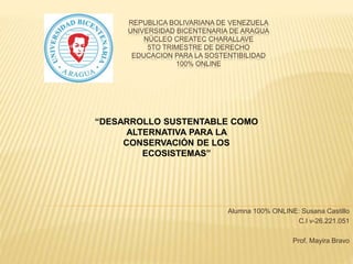 REPUBLICA BOLIVARIANA DE VENEZUELA
UNIVERSIDAD BICENTENARIA DE ARAGUA
NÚCLEO CREATEC CHARALLAVE
5TO TRIMESTRE DE DERECHO
EDUCACION PARA LA SOSTENTIBILIDAD
100% ONLINE
Alumna 100% ONLINE: Susana Castillo
C.I v-26.221.051
Prof. Mayira Bravo
“DESARROLLO SUSTENTABLE COMO
ALTERNATIVA PARA LA
CONSERVACIÓN DE LOS
ECOSISTEMAS”
 