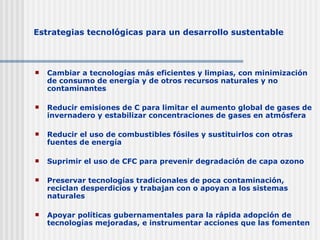 Estrategias tecnológicas para  un  desarrollo sustentable Cambiar a tecnologías más eficientes y limpias, con minimización de consumo de energía y de otros recursos naturales y no contaminantes Reducir emisiones de C para limitar el aumento global de gases de invernadero y estabilizar concentraciones de gases en atmósfera Reducir el uso de combustibles fósiles y sustitu ir los con otras fuentes de energía Suprimir el uso de CFC para prevenir degradación de capa ozono Preservar tecnologías tradicionales de poca contaminación, reciclan desperdicios y trabajan con o apoyan a los   sistemas naturales Apoyar políticas gubernamentales para la rápida adopción de tecnologías   mejoradas, e instrumentar acciones que las fomenten 