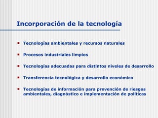 Incorporación de la tecnología Tecnologías ambientales y recursos naturales Procesos industriales limpios  Tecnologías adecuadas para distintos niveles de desarrollo Transferencia tecnológica y desarrollo económico Tecnologías de información para prevención de riesgos ambientales, diagnóstico e implementación de políticas 