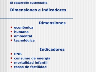 E l desarrollo sustentable  Dimensiones  e indicadores   D imensiones e conómica  humana ambiental  tecnológica Indicadores PNB consumo de energía mortalidad infantil tasas de fertilidad 