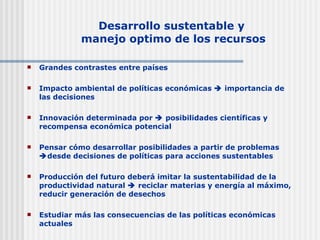 Desarrollo sustentable y  manejo optimo de los recursos Grandes contrastes entre países Impacto ambiental de políticas económicas    importancia de las decisiones Innovación determinada por    posibilidades científicas y recompensa económica potencial Pensar cómo desarrollar posibilidades a partir de problemas   desde decisiones de políticas para acciones sustentables Producción del futuro deberá imitar la sustentabilidad de la productividad natural    reciclar materias y energía al máximo, reducir generación de desechos Estudiar más las consecuencias de las políticas económicas actuales 
