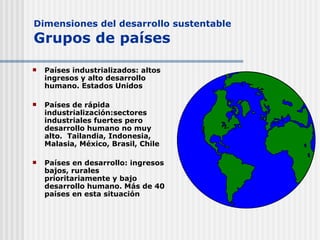 Dimensiones del desarrollo sustentable Grupos de países Países industrializados: altos ingresos y alto desarrollo humano. Estados Unidos Países de rápida industrialización:sectores industriales fuertes pero desarrollo humano no muy alto.  Tailandia, Indonesia, Malasia, México, Brasil, Chile Países en desarrollo: ingresos bajos, rurales prioritariamente y bajo desarrollo humano. Más de 40 países en esta situación 