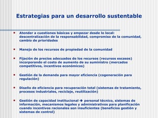 Estrategias para un desarrollo sustentable Atender a cuestiones básicas y empezar desde lo local: descentralización de la responsabilidad, compromiso de la comunidad, cambio de prioridades Manejo de los recursos de propiedad de la comunidad Fijación de precios adecuados de los recursos (recursos escasos) incorporando el costo de aumento de su suministro (mercados competitivos, incentivos económicos) Gestión de la demanda para mayor eficiencia (cogeneración para regulación) Diseño de eficiencia para recuperación total (sistemas de tratamiento, procesos industriales, reciclaje, reutilización) Gestión de capacidad institucional    personal técnico, sistemas de información, mecanismos legales y administrativos para planificación cuando incentivos racionales son insuficientes (beneficios gestión y sistemas de control) 