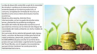 La idea de desarrollo sostenible surgió de la necesidad
de introducir cambios en el sistema económico
existente basado en la máxima producción, el
consumo, la explotación ilimitada de recursos y el
beneficio como único criterio de la buena marcha
económica.
Desde los años sesenta, distintos foros
internacionales, se han ocupado de estudiar estos
temas, planteando los problemas ecológicos
derivados del medio de desarrollo económico en el
que estamos inmersos con la intención de integrar las
necesidades del medio ambiente con dicho modelo de
crecimiento.
Así a principio de los setenta del pasado siglo, Ignacy
Sachs, consultor de Naciones Unidas para temas de
medio ambiente y desarrollo, propuso la palabra
ECODESARROLLO para conciliar el aumento de la
producción que reclamaban urgentemente los países
delTercer Mundo, con el respeto a los ecosistemas
que permitirían mantener las condiciones de la
habitabilidad de la tierra .
 