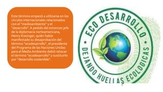 Este término empezó a utilizarse en los
círculos internacionales relacionados
con el "medioambiente" y el
"desarrollo". A pedido del entonces jefe
de la diplomacia norteamericana,
Henry Kissinger, quién había
manifestado su desaprobación del
término “ecodesarrollo”, el presidente
del Programa de las Naciones Unidas
para el MedioAmbiente debió retocar
el término “ecodesarrollo” y sustituirlo
por “desarrollo sostenible”.
 