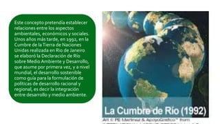 Este concepto pretendía establecer
relaciones entre los aspectos
ambientales, económicos y sociales.
Unos años más tarde, en 1992, en la
Cumbre de laTierra de Naciones
Unidas realizada en Rio de Janeiro
se elaboró la Declaración de Río
sobre Medio Ambiente y Desarrollo,
que asume por primera vez, y a nivel
mundial, el desarrollo sostenible
como guía para la formulación de
políticas de desarrollo racional y
regional, es decir la integración
entre desarrollo y medio ambiente.
 