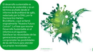 LO MEJOR PARA usted
E M P R E S A D E C O M P U E S T O S
O R G Á N I C O S
El desarrollo sustentable es
sinónimo de sostenible y es un
término acuñado desde el
informe de Brundtland de 1987,
redactado por la ONU, por la
Doctora Gro Harlem
Brundtland, y que se llamó
originalmente “Nuestro Futuro
Común”. La frase que resume
Desarrollo Sustentable en el
informe es el siguiente:
Satisfacer las necesidades de las
generaciones presentes sin
comprometer las posibilidades
de las del futuro para atender
sus propias necesidades
6
 