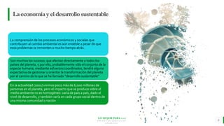 LO MEJOR PARA usted
E M P R E S A D E C O M P U E S T O S
O R G Á N I C O S
Laeconomíayeldesarrollosustentable
La comprensión de los procesos económicos y sociales que
contribuyen al cambio ambiental es aún endeble a pesar de que
esos problemas se remonten a mucho tiempo atrás.
Son muchos los sucesos, que afectan directamente a todos los
países del planeta, y por ello, probablemente sólo el conjunto de la
especie humana, mediante esfuerzos coordinados, tendrá alguna
expectativa de gestionar y orientar la transformación del planeta
por el camino de lo que se ha llamado “desarrollo sustentable”
En la actualidad (2001) vivimos poco más de 6,000 millones de
personas en el planeta, pero el impacto que se produce sobre el
medio ambiente no es homogéneo: varía de país a país, dado el
nivel de desarrollo, y también varía en cada grupo social dentro de
una misma comunidad o nación
8
 