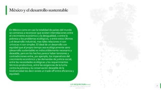 LO MEJOR PARA usted
E M P R E S A D E C O M P U E S T O S
O R G Á N I C O S
En México como en casi la totalidad de países del mundo
se comienza a reconocer que existen interrelaciones entre
el crecimiento económico y la desigualdad, o entre la
pobreza y los problemas ecológicos, o entre estos últimos
y el desarrollo industrial, mas tales relaciones ni son
unívocas ni son simples. El ideal de un desarrollo con
equidad que al propio tiempo sea ecológicamente sano
(desarrollo sustentable) es indiscutiblemente necesario y
deseable; pero en los hechos parece haber tensiones y
contradicciones entre, por ejemplo, los imperativos del
crecimiento económico y las demandas de justicia social,
entre las necesidades ecológicas y los requerimientos
técnicos productivos, entre las exigencias de la lucha
contra la pobreza y la conservación deseable de la
biodiversidad (es decir existe un trade off entre eficiencia y
equidad).
9
Méxicoyeldesarrollosustentable
 